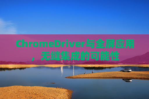 ChromeDriver与全屏应用，无缝集成的可能性